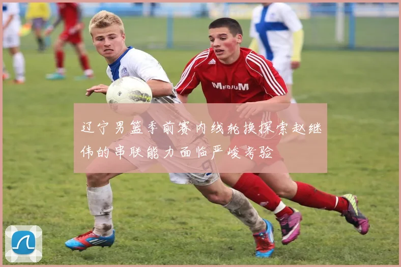 辽宁男篮季前赛内线轮换探索赵继伟的串联能力面临严峻考验