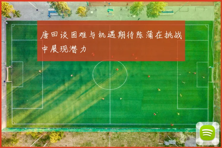 唐田谈困难与机遇期待陈蒲在挑战中展现潜力