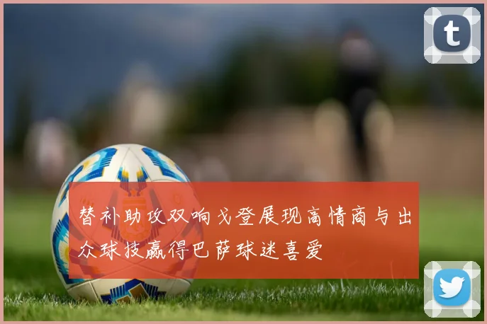 替补助攻双响戈登展现高情商与出众球技赢得巴萨球迷喜爱