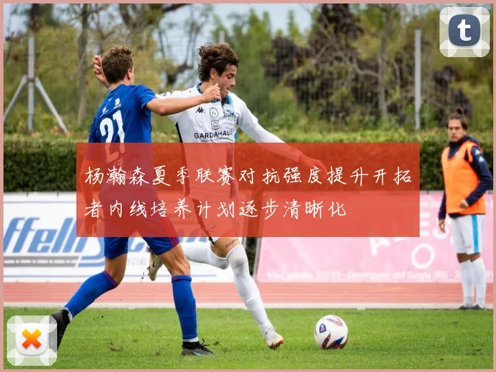 杨瀚森夏季联赛对抗强度提升开拓者内线培养计划逐步清晰化