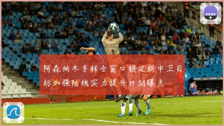 阿森纳冬季转会窗口锁定新中卫目标加强防线实力提升计划曝光