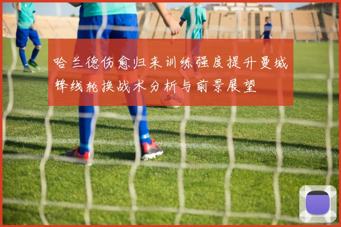 哈兰德伤愈归来训练强度提升曼城锋线轮换战术分析与前景展望
